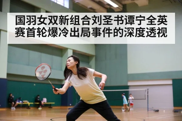 国羽女双新组合刘圣书谭宁全英赛首轮爆冷出局事件的深度透视