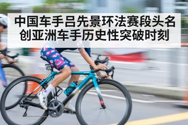 中国车手吕先景环法赛段头名创亚洲车手历史性突破时刻